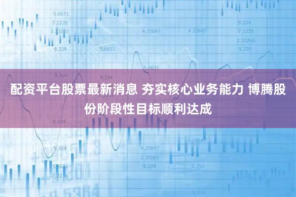 配资平台股票最新消息 夯实核心业务能力 博腾股份阶段性目标顺利达成