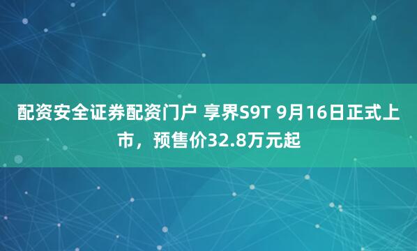 配资安全证券配资门户 享界S9T 9月16日正式上市，预售价32.8万元起