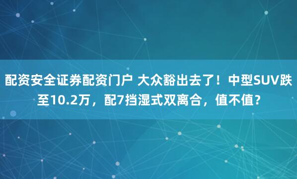 配资安全证券配资门户 大众豁出去了！中型SUV跌至10.2万，配7挡湿式双离合，值不值？