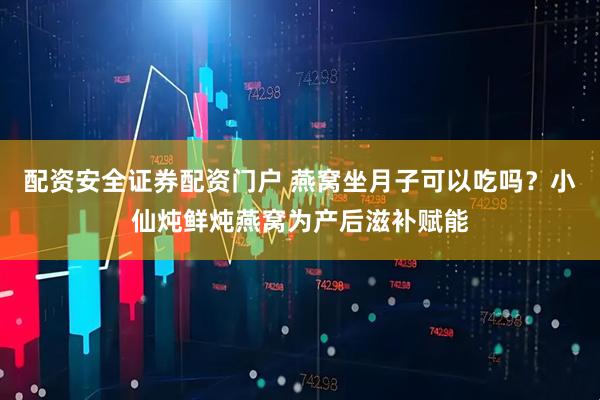 配资安全证券配资门户 燕窝坐月子可以吃吗？小仙炖鲜炖燕窝为产后滋补赋能