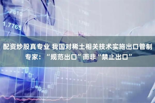 配资炒股真专业 我国对稀土相关技术实施出口管制 专家:“规范出口”而非“禁止出口”