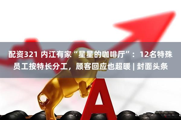 配资321 内江有家“星星的咖啡厅”：12名特殊员工按特长分工，顾客回应也超暖 | 封面头条