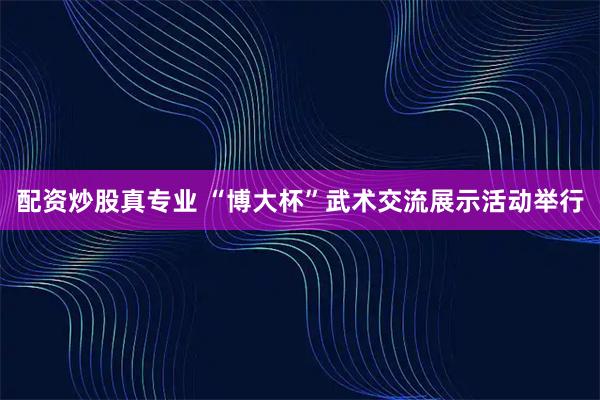 配资炒股真专业 “博大杯”武术交流展示活动举行