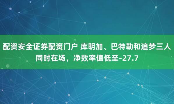 配资安全证券配资门户 库明加、巴特勒和追梦三人同时在场，净效率值低至-27.7