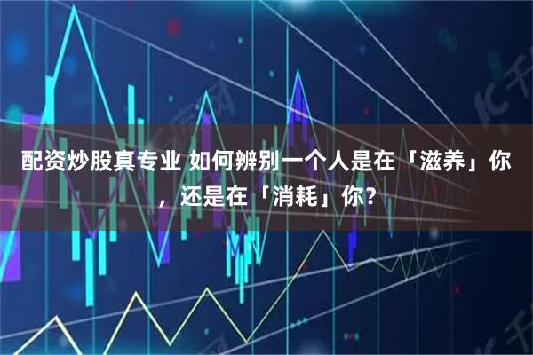 配资炒股真专业 如何辨别一个人是在「滋养」你，还是在「消耗」你？