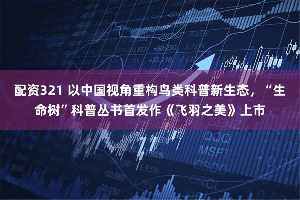 配资321 以中国视角重构鸟类科普新生态，“生命树”科普丛书首发作《飞羽之美》上市