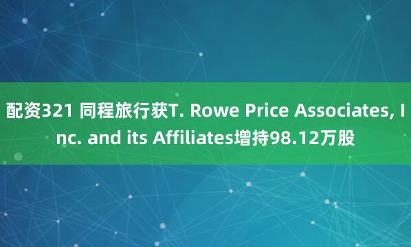 配资321 同程旅行获T. Rowe Price Associates, Inc. and its Affiliates增持98.12万股