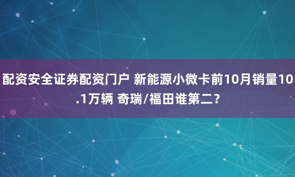 配资安全证券配资门户 新能源小微卡前10月销量10.1万辆 奇瑞/福田谁第二？
