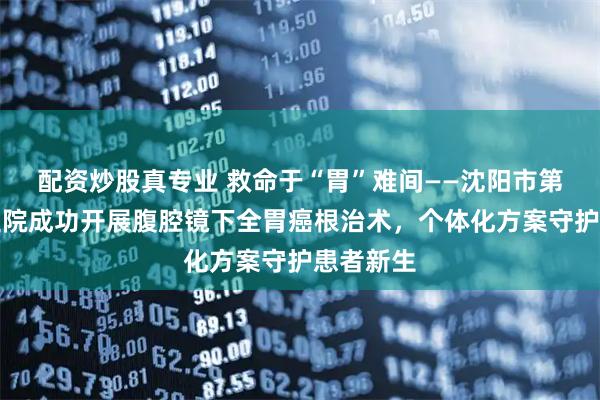 配资炒股真专业 救命于“胃”难间——沈阳市第六人民医院成功开展腹腔镜下全胃癌根治术，个体化方案守护患者新生