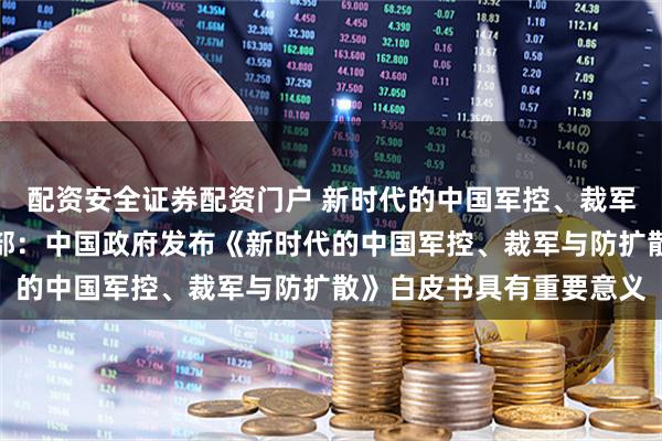 配资安全证券配资门户 新时代的中国军控、裁军与防扩散白皮书｜外交部：中国政府发布《新时代的中国军控、裁军与防扩散》白皮书具有重要意义