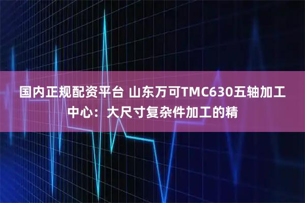 国内正规配资平台 山东万可TMC630五轴加工中心：大尺寸复杂件加工的精