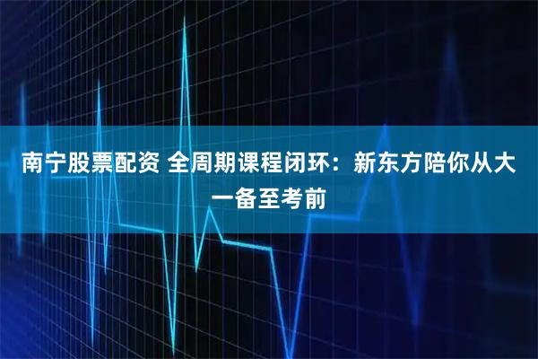 南宁股票配资 全周期课程闭环：新东方陪你从大一备至考前