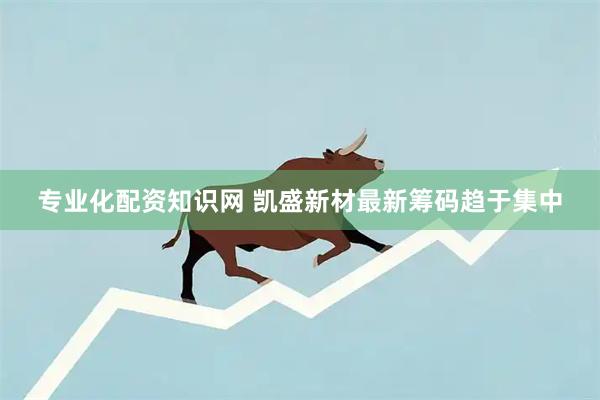 专业化配资知识网 凯盛新材最新筹码趋于集中