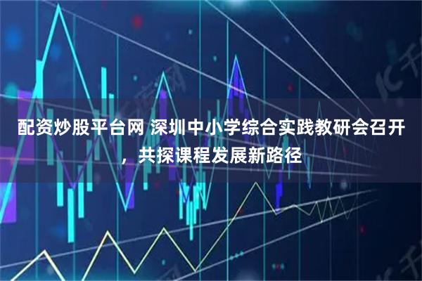 配资炒股平台网 深圳中小学综合实践教研会召开，共探课程发展新路径