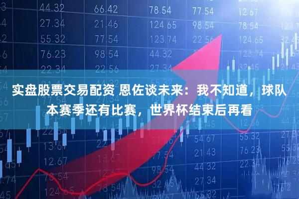 实盘股票交易配资 恩佐谈未来：我不知道，球队本赛季还有比赛，世界杯结束后再看