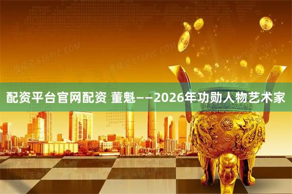配资平台官网配资 董魁——2026年功勋人物艺术家