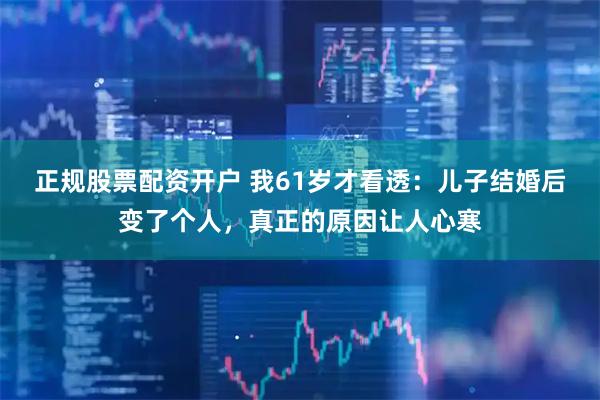 正规股票配资开户 我61岁才看透：儿子结婚后变了个人，真正的原因让人心寒
