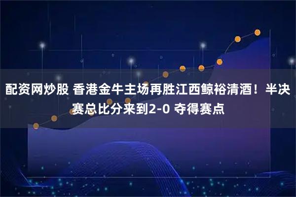 配资网炒股 香港金牛主场再胜江西鲸裕清酒！半决赛总比分来到2-0 夺得赛点