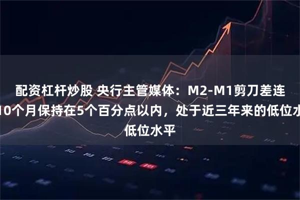配资杠杆炒股 央行主管媒体：M2-M1剪刀差连续10个月保持在5个百分点以内，处于近三年来的低位水平