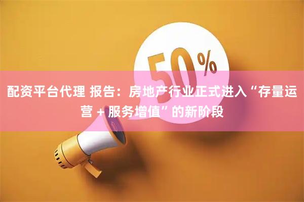 配资平台代理 报告：房地产行业正式进入“存量运营 + 服务增值”的新阶段