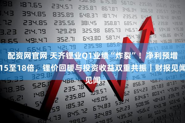 配资网官网 天齐锂业Q1业绩“炸裂”！净利预增15至18倍，锂价回暖与投资收益双重共振｜财报见闻