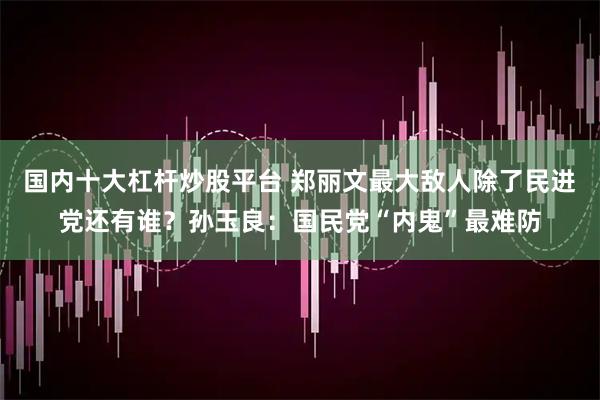 国内十大杠杆炒股平台 郑丽文最大敌人除了民进党还有谁？孙玉良：国民党“内鬼”最难防