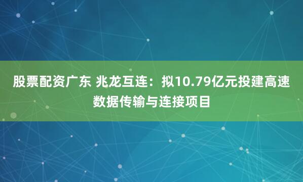 股票配资广东 兆龙互连：拟10.79亿元投建高速数据传输与连接项目