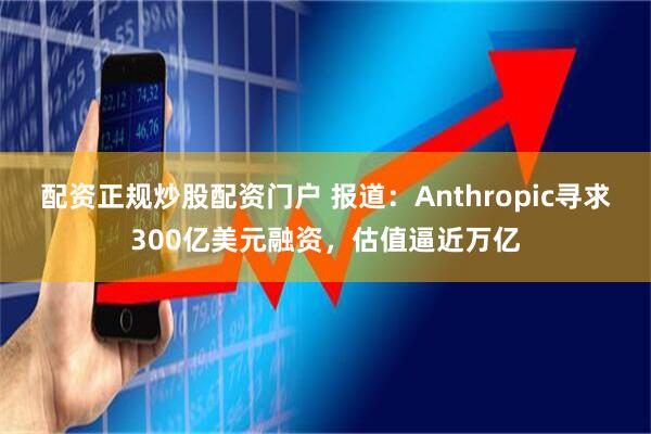 配资正规炒股配资门户 报道：Anthropic寻求300亿美元融资，估值逼近万亿