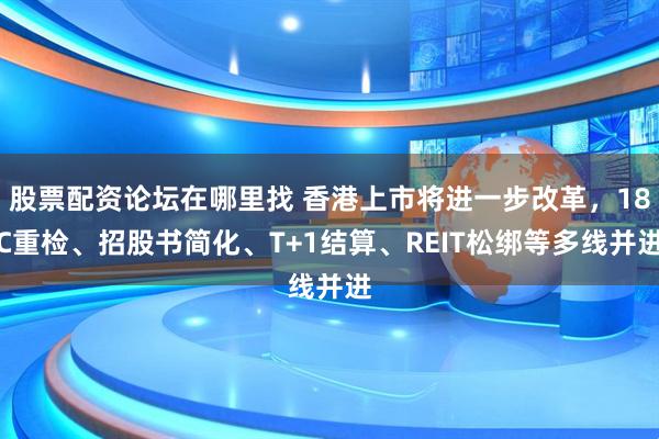 股票配资论坛在哪里找 香港上市将进一步改革，18C重检、招股书简化、T+1结算、REIT松绑等多线并进